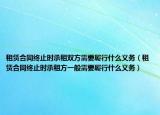 租赁合同终止时承租双方需要履行什么义务（租赁合同终止时承租方一般需要履行什么义务）