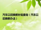 汽车以旧换新补贴查询（汽车以旧换新办法）
