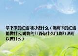 拿下来的红酒可以做什么（喝剩下的红酒能做什么,喝剩的红酒有什么用,剩红酒可以做什么）