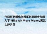 今日更新耐克货币系列黑武士在哪入手 Nike Air More Money黑武士多少钱