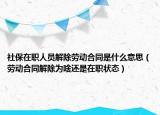 社保在职人员解除劳动合同是什么意思（劳动合同解除为啥还是在职状态）