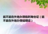 能不能在外地办理临时身份证（能不能在外地办理结婚证）