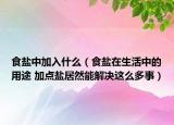 食盐中加入什么（食盐在生活中的用途 加点盐居然能解决这么多事）