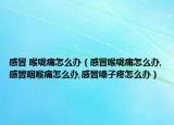 感冒 喉咙痛怎么办（感冒喉咙痛怎么办,感冒咽喉痛怎么办,感冒嗓子疼怎么办）