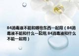 84消毒液不能和哪些东西一起用（84消毒液不能和什么一起用,84消毒液和什么不能一起用）