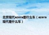 北京现代azera是什么车（azera现代是什么车）