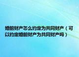 婚前财产怎么约定为共同财产（可以约定婚前财产为共同财产吗）