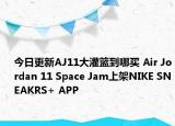 今日更新AJ11大灌篮到哪买 Air Jordan 11 Space Jam上架NIKE SNEAKRS+ APP