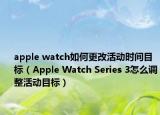 apple watch如何更改活动时间目标（Apple Watch Series 3怎么调整活动目标）