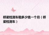 桥梁检测车租多少钱一个月（桥梁检测车）