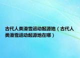 古代人类滑雪运动起源地（古代人类滑雪运动起源地在哪）