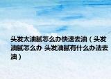 头发太油腻怎么办快速去油（头发油腻怎么办 头发油腻有什么办法去油）