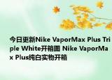 今日更新Nike VaporMax Plus Triple White开箱图 Nike VaporMax Plus纯白实物开箱
