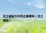 北土城站今天停止换乘吗（北土城站）