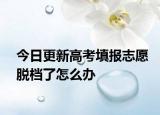 今日更新高考填报志愿脱档了怎么办