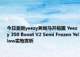 今日更新yeezy黄斑马开箱图 Yeezy 350 Boost V2 Semi Frozen Yellow实物赏析