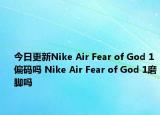 今日更新Nike Air Fear of God 1偏码吗 Nike Air Fear of God 1磨脚吗