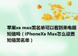 苹果xs max黑名单可以看到来电跟短信吗（iPhoneXs Max怎么设置短信黑名单）