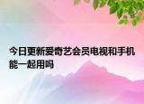 今日更新爱奇艺会员电视和手机能一起用吗