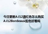 今日更新AJ12酒红色怎么购买 AJ12Bordeaux配色好看吗