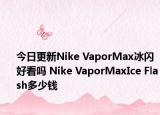今日更新Nike VaporMax冰闪好看吗 Nike VaporMaxIce Flash多少钱