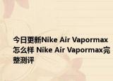 今日更新Nike Air Vapormax怎么样 Nike Air Vapormax完整测评