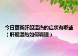今日更新肝胆湿热的症状有哪些（肝胆湿热如何调理）