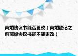 离婚协议书能否更改（离婚登记之前离婚协议书能不能更改）