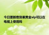 今日更新奇异果黄金vip可以在电视上使用吗