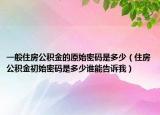 一般住房公积金的原始密码是多少（住房公积金初始密码是多少谁能告诉我）