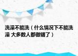 洗澡不能洗（什么情况下不能洗澡 大多数人都做错了）