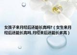 女孩子来月经后还能长高吗?（女生来月经后还能长高吗,月经来后还能长多高）