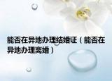 能否在异地办理结婚证（能否在异地办理离婚）