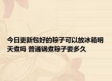 今日更新包好的粽子可以放冰箱明天煮吗 普通锅煮粽子要多久