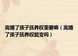 离婚了孩子抚养权重要嘛（离婚了孩子抚养权能变吗）