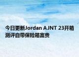 今日更新Jordan AJNT 23开箱测评自带保险箱富贵