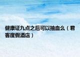 健康证九点之后可以抽血么（君客度假酒店）