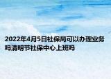 2022年4月5日社保局可以办理业务吗清明节社保中心上班吗