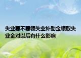 失业要不要领失业补助金领取失业金对以后有什么影响