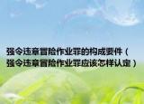 强令违章冒险作业罪的构成要件（强令违章冒险作业罪应该怎样认定）