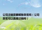 公司注销需要解除异常吗（公司异常可以直接注销吗）