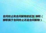 合同终止和合同解除的区别 辞职（辞职属于合同终止还是合同解除）