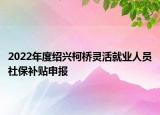 2022年度绍兴柯桥灵活就业人员社保补贴申报