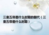 三皇五帝是什么时期的朝代（三皇五帝是什么时期）