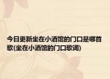 今日更新坐在小酒馆的门口是哪首歌(坐在小酒馆的门口歌词)