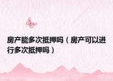 房产能多次抵押吗（房产可以进行多次抵押吗）