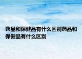 药品和保健品有什么区别药品和保健品有什么区别