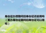 身份证办理期间旧身份证还能用吗（重办身份证期间旧身份证可以用吗）