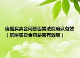 房屋买卖合同是否需法院确认有效（房屋买卖合同是否有效呢）