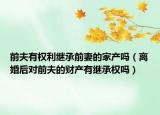 前夫有权利继承前妻的家产吗（离婚后对前夫的财产有继承权吗）